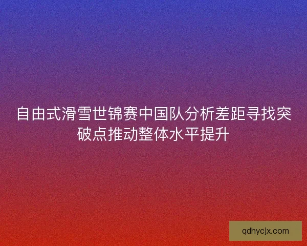 自由式滑雪世锦赛中国队分析差距寻找突破点推动整体水平提升