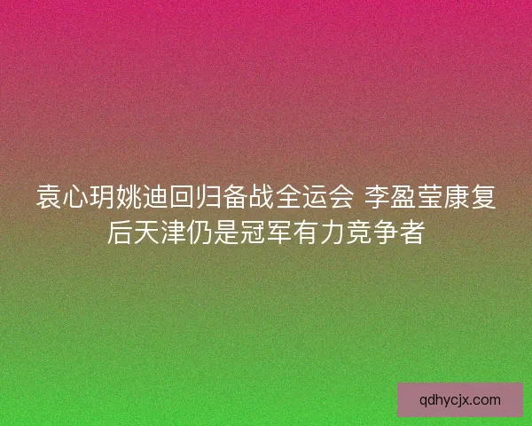 袁心玥姚迪回归备战全运会 李盈莹康复后天津仍是冠军有力竞争者