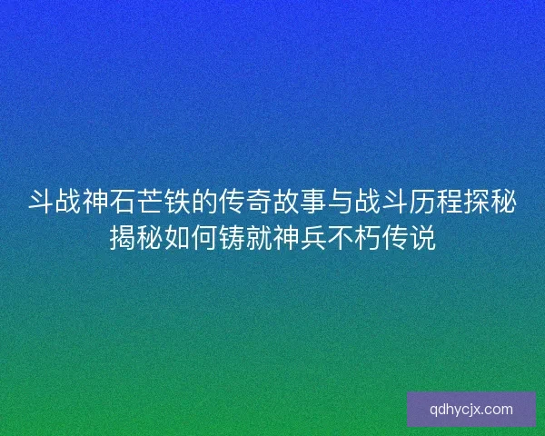 斗战神石芒铁的传奇故事与战斗历程探秘揭秘如何铸就神兵不朽传说