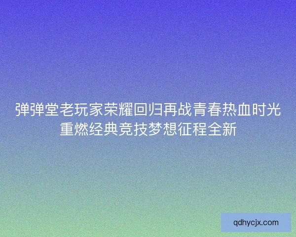 弹弹堂老玩家荣耀回归再战青春热血时光重燃经典竞技梦想征程全新