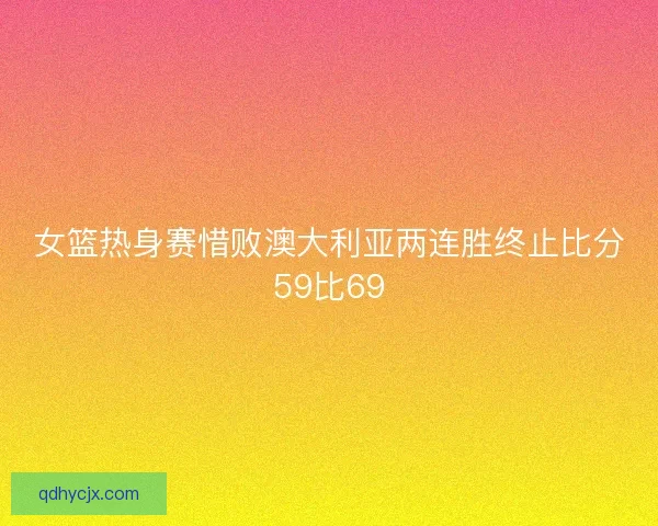 女篮热身赛惜败澳大利亚两连胜终止比分59比69