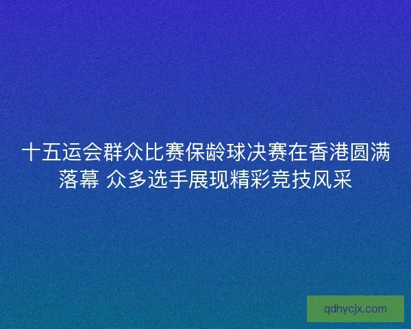 十五运会群众比赛保龄球决赛在香港圆满落幕 众多选手展现精彩竞技风采