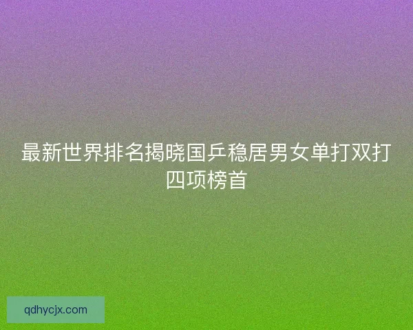 最新世界排名揭晓国乒稳居男女单打双打四项榜首