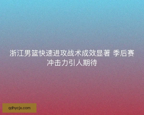 浙江男篮快速进攻战术成效显著 季后赛冲击力引人期待