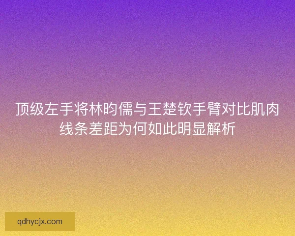 顶级左手将林昀儒与王楚钦手臂对比肌肉线条差距为何如此明显解析