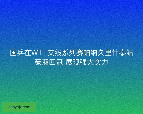 国乒在WTT支线系列赛帕纳久里什泰站豪取四冠 展现强大实力