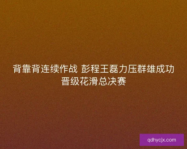 背靠背连续作战 彭程王磊力压群雄成功晋级花滑总决赛