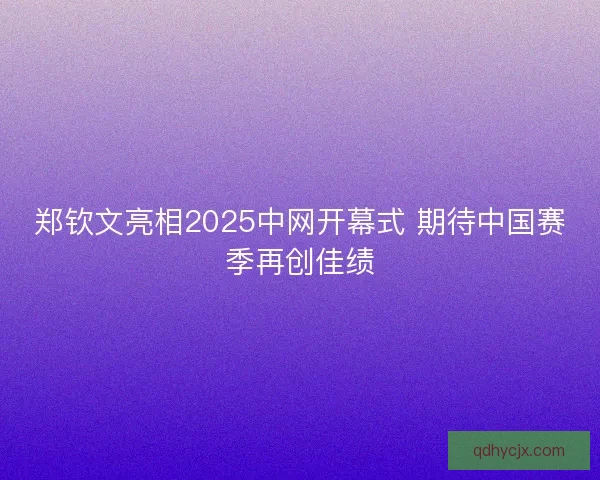 郑钦文亮相2025中网开幕式 期待中国赛季再创佳绩