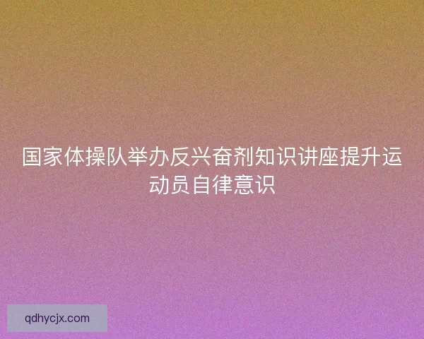 国家体操队举办反兴奋剂知识讲座提升运动员自律意识