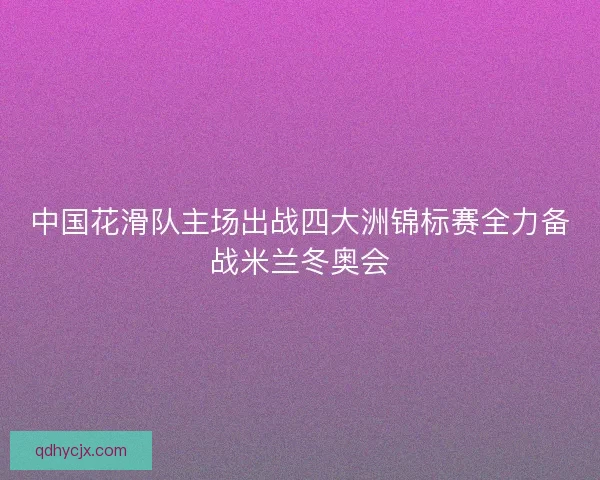 中国花滑队主场出战四大洲锦标赛全力备战米兰冬奥会