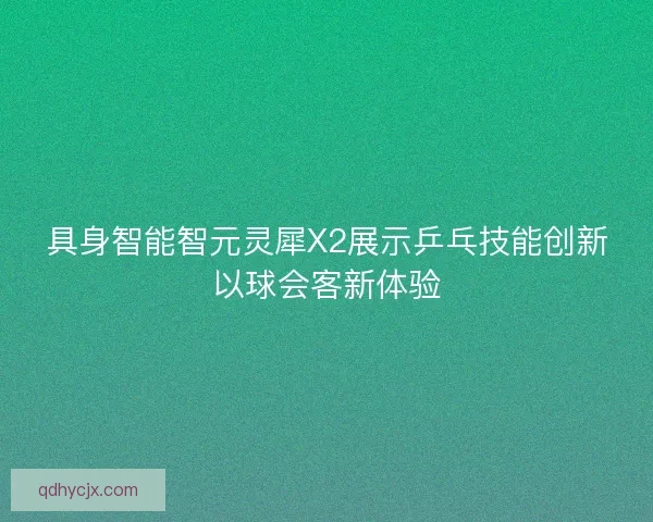 具身智能智元灵犀X2展示乒乓技能创新以球会客新体验 具身智能智元灵犀X2展示乒乓技能创新以球会客新体验
