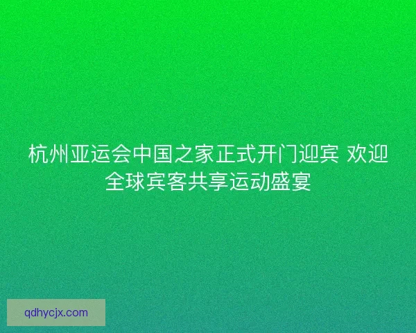 杭州亚运会中国之家正式开门迎宾 欢迎全球宾客共享运动盛宴 杭州亚运会中国之家正式开门迎宾 欢迎全球宾客共享运动盛宴