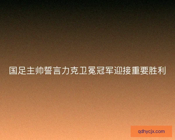 国足主帅誓言力克卫冕冠军迎接重要胜利