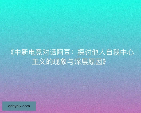 《中新电竞对话阿豆：探讨他人自我中心主义的现象与深层原因》